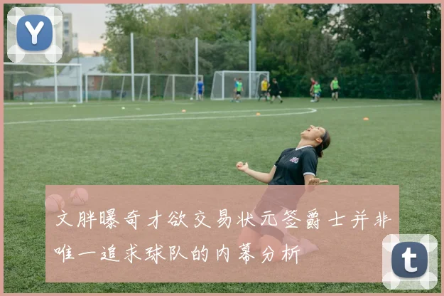 文胖曝奇才欲交易状元签爵士并非唯一追求球队的内幕分析