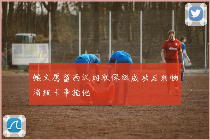 鲍文愿留西汉姆联保级成功后利物浦纽卡争抢他