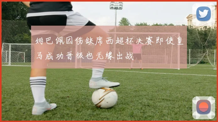 姆巴佩因伤缺席西超杯决赛即使皇马成功晋级也无缘出战