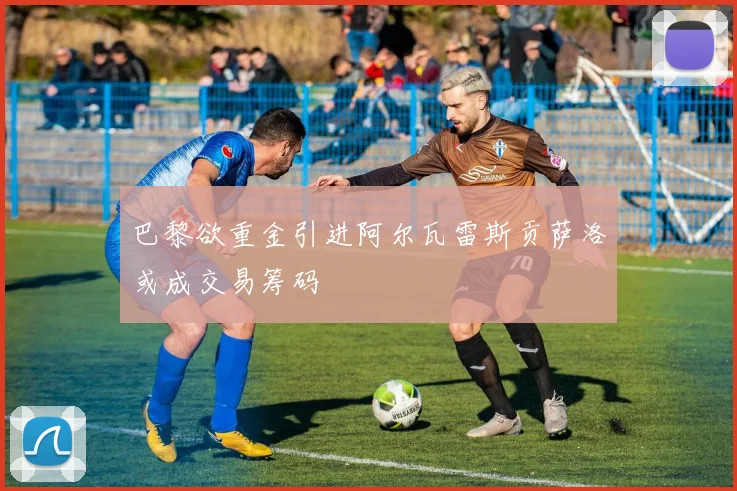 巴黎欲重金引进阿尔瓦雷斯贡萨洛或成交易筹码