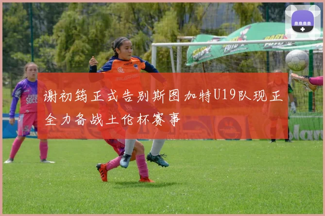 谢初筠正式告别斯图加特U19队现正全力备战土伦杯赛事