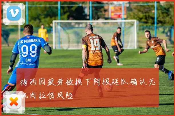 梅西因疲劳被换下阿根廷队确认无肌肉拉伤风险
