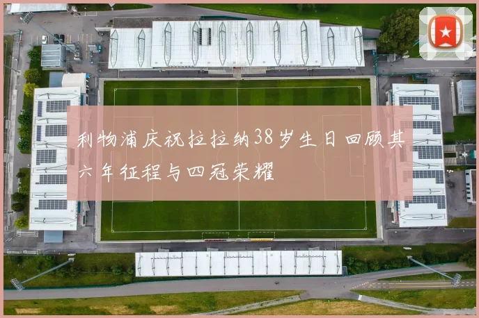 利物浦庆祝拉拉纳38岁生日回顾其六年征程与四冠荣耀