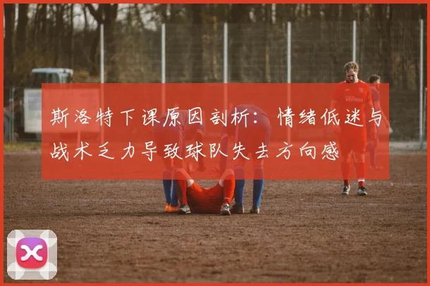 斯洛特下课原因剖析：情绪低迷与战术乏力导致球队失去方向感