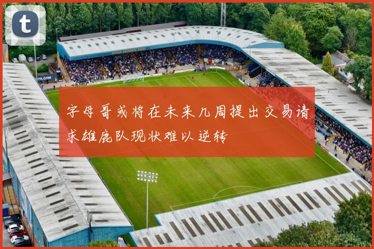 字母哥或将在未来几周提出交易请求雄鹿队现状难以逆转