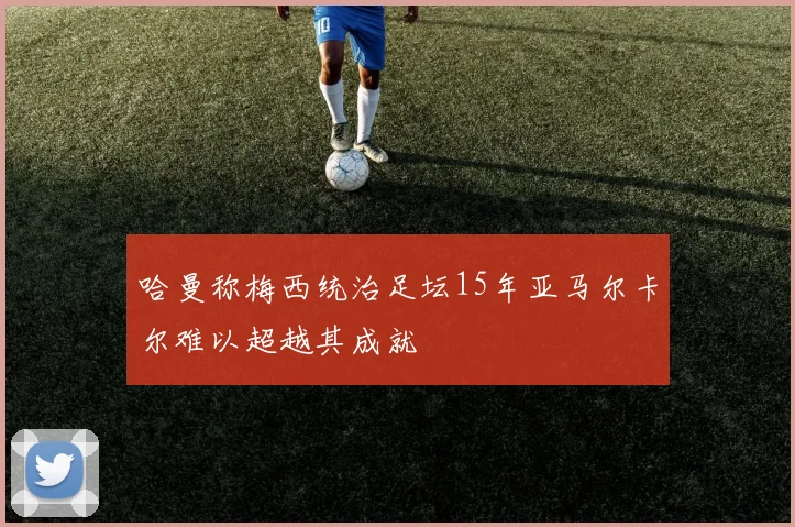 哈曼称梅西统治足坛15年亚马尔卡尔难以超越其成就