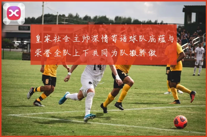 皇家社会主帅深情寄语球队底蕴与荣誉全队上下共同为队徽骄傲