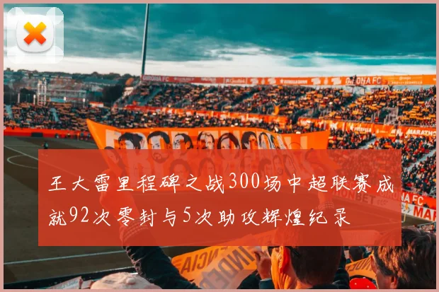 王大雷里程碑之战300场中超联赛成就92次零封与5次助攻辉煌纪录