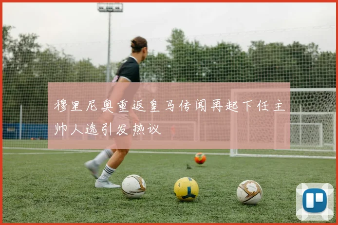 穆里尼奥重返皇马传闻再起下任主帅人选引发热议