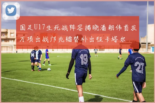 国足U17生死战阵容揭晓潘朝伟首发万项出战邝兆镭替补出征卡塔尔