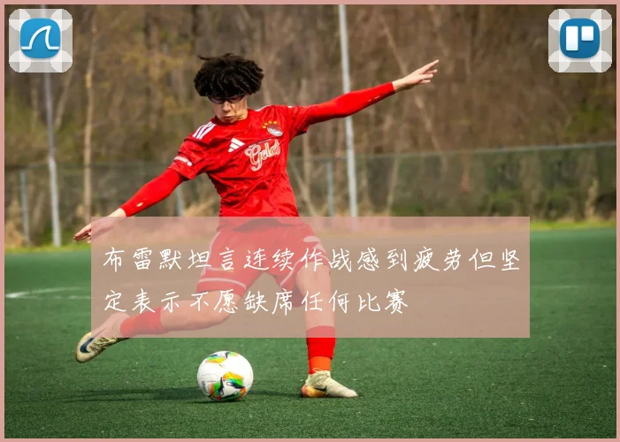 布雷默坦言连续作战感到疲劳但坚定表示不愿缺席任何比赛