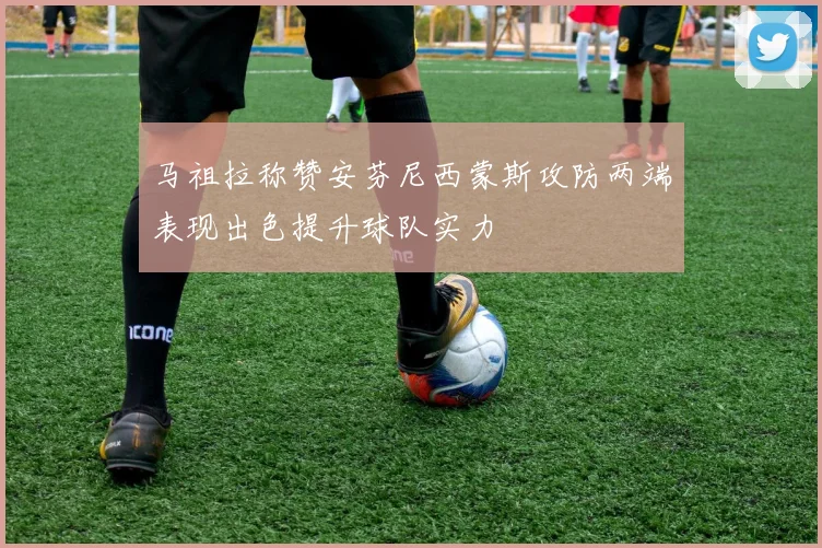 马祖拉称赞安芬尼西蒙斯攻防两端表现出色提升球队实力