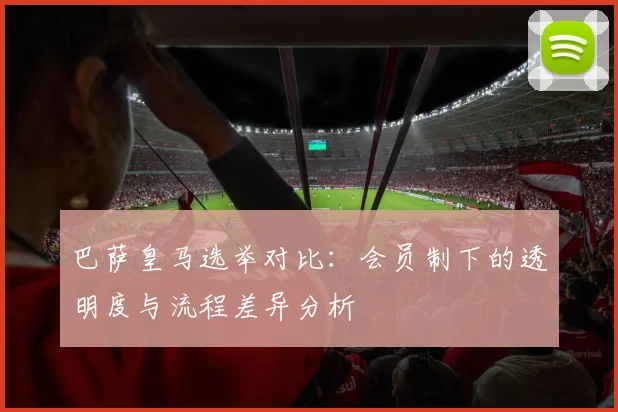 巴萨皇马选举对比：会员制下的透明度与流程差异分析