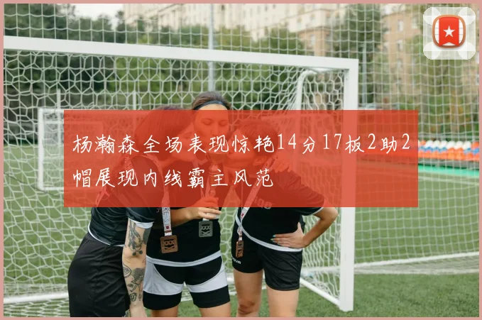 杨瀚森全场表现惊艳14分17板2助2帽展现内线霸主风范