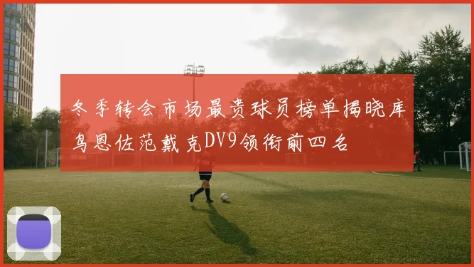 冬季转会市场最贵球员榜单揭晓库鸟恩佐范戴克DV9领衔前四名