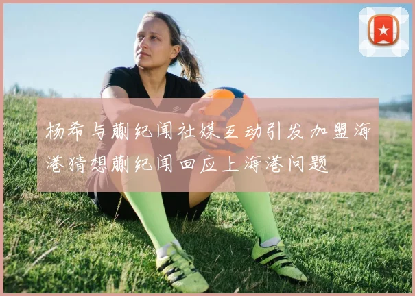 杨希与蒯纪闻社媒互动引发加盟海港猜想蒯纪闻回应上海港问题